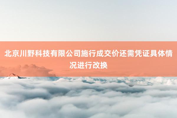 北京川野科技有限公司施行成交价还需凭证具体情况进行改换